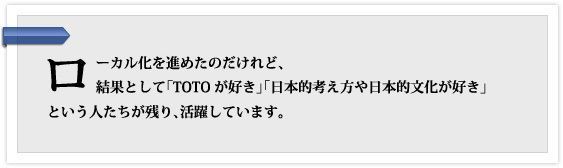 ローカル化を進めたのだけれど、結果として「TOTOが好き」「日本的考え方や日本的文化が好き」という人たちが残り、活躍しています。