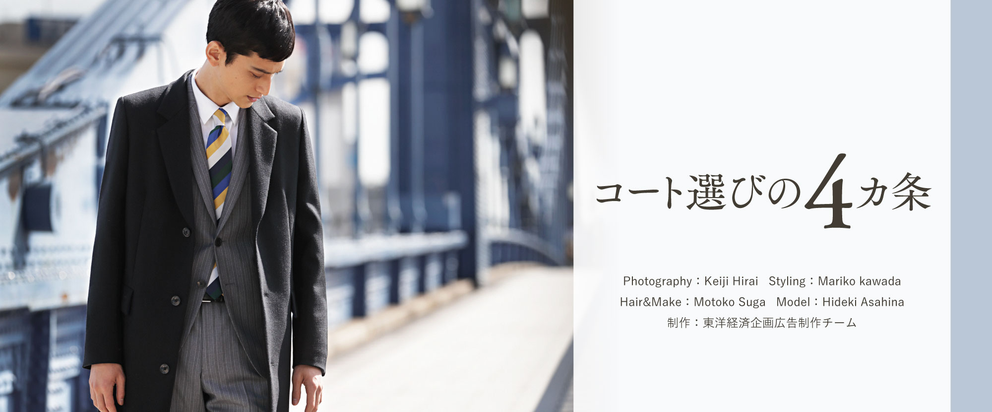コート選びの4カ条 Photography：Keiji Hirai Styling：Mariko kawada Hair&Make：Motoko Suga Model：Hideki Asahina
制作：東洋経済企画広告制作チーム