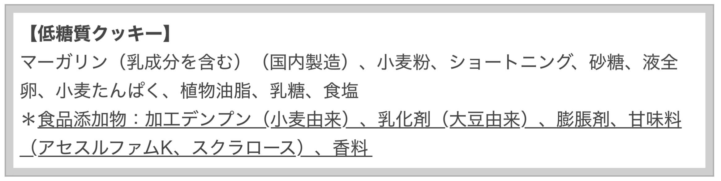 砂糖の量を減らした分、「アセスルファムK」「スクラロース」という人工甘味料で「甘さ」を出し 、「小麦」を減らして「小麦たんぱく」を使っている。  「味は食感こそサクサクしているけれど、後味が悪い「人工甘味料の味」が強く、バターは使われておらず、お世辞にもおいしいとは思えなかった」（安部司氏）