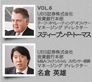 VOL.6 UBS証券株式会社　投資銀行本部　チーフ オペレーティング オフィサー　マネージング ディレクター　スティーブン・P・トーマス　／　UBS証券株式会社　投資銀行本部  M&A・フィナンシャル スポンサー部長　マネージング ディレクター　名倉 英雄