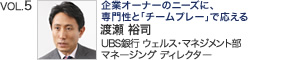 VOL.5『企業オーナーのニーズに、専門性と「チームプレー」で応える』 UBS銀行 ウェルス・マネジメント部 マネージング ディレクター 渡瀬 裕司