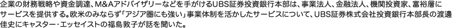 企業の財務戦略や資金調達、M&Aアドバイザリーなどを手がけるUBS証券投資銀行本部は、事業法人、金融法人、機関投資家、富裕層にサービスを提供する。欧米のみならず「アジア圏にも強い」事業体制を活かしたサービスについて、UBS証券株式会社投資銀行本部長の渡邊佳史にキャスター・エッセイストの福島敦子が話を聞いた。