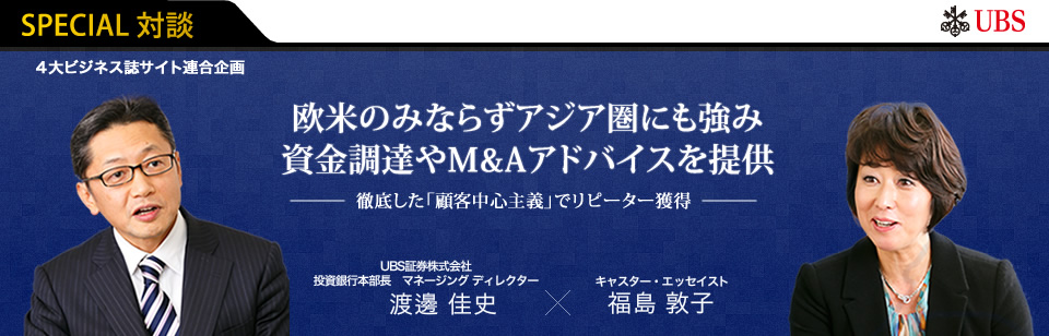 SPECIAL対談【４大ビジネス誌サイト連合企画】UBS『欧米のみならずアジア圏にも強み 資金調達やM&Aアドバイスを提供 〜徹底した「顧客中心主義」でリピーター獲得〜』UBS証券株式会社 投資銀行本部長 マネージング ディレクター  渡邊 佳史×キャスター・エッセイスト 福島 敦子