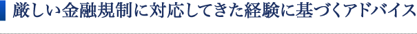 厳しい金融規制に対応してきた経験に基づくアドバイス