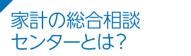 家計の総合相談センターとは？