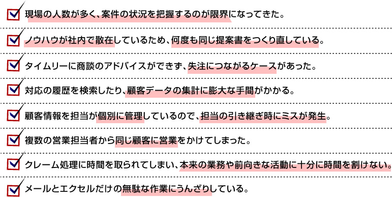 □現場の人数が多く、案件の状況を把握するのが限界になってきた。 □ノウハウが社内で散在しているため、何度も同じ提案書をつくり直している。 □タイムリーに商談のアドバイスができず、失注につながるケースがあった。 □対応の履歴を検索したり、顧客データの集計に膨大な手間がかかる。 □顧客情報を担当が個別に管理しているので、担当の引き継ぎ時にミスが発生。 □複数の営業担当者から同じ顧客に営業をかけてしまった。 □クレーム処理に時間を取られてしまい、本来の業務や前向きな活動に十分に時間を割けない。 □メールとエクセルだけの無駄な作業にうんざりしている。