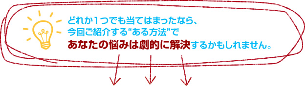 どれか1つでも当てはまったなら、 今回ご紹介する“ある方法”で あなたの悩みは劇的に解決するかもしれません。