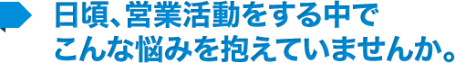 日頃、営業活動をする中で こんな悩みを抱えていませんか。