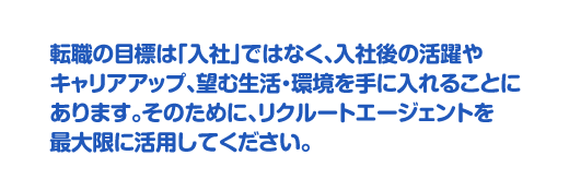 転職の目標は「入社」ではなく、入社後の活躍やキャリアアップ、望む生活・環境を手に入れることにあります。そのために、リクルートエージェントを最大限に活用してください。