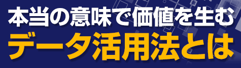 本当の意味で価値を生むデータ活用法とは