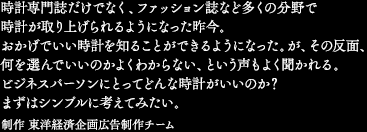 時計専門誌だけでなく、ファッション誌など多くの分野で時計が取り上げられるようになった昨今。おかげでいい時計を知ることができるようになった。が、その反面、何を選んでいいのかよくわからない、という声もよく聞かれる。ビジネスパーソンにとってどんな時計がいいのか？　まずはシンプルに考えてみたい。　制作 東洋経済企画広告制作チーム