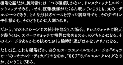 極端な話だが、腕時計には二つの種類しかない。ドレスウォッチとスポーツウォッチである。いかに複雑機構がたくさん載っていようとも、元のモデルは一つであり、どんな形状のケースを持った腕時計でも、そのデザインや仕様から、そのどちらかに大別される。だから、ビジネスシーンでの使用を想定した場合、ドレスウォッチで腕元を装うのか、スポーツウォッチで精悍に決めるのか、のどちらかになる。そのイメージをあらかじめ決めておくと腕時計選びはかなりクリアになる。たとえば、これも極端だが、自分のスーツスタイルのイメージが“ギャツビー”のレオナルド・ディカプリオなのか、“007”のダニエル・クレイグなのか、ということである。
