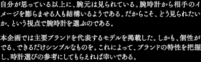 自分が思っている以上に、腕元は見られている。腕時計から相手のイメージを膨らませる人も結構いるようである。だからこそ、どう見られたいか、という視点で腕時計を選ぶのである。本企画では主要ブランドを代表するモデルを掲載した。しかも、個性がでる、できるだけシンプルなものを。これによって、ブランドの特性を把握し、時計選びの参考にしてもらえれば幸いである。