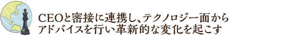 CEOと密接に連携し、テクノロジー面からアドバイスを行い革新的な変化を起こす