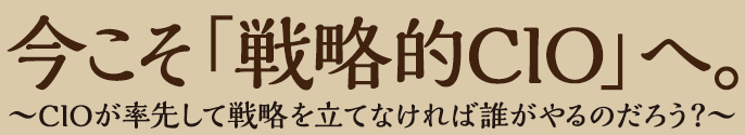 今こそ「戦略的CIO」へ。〜CIOが率先して戦略を立てなければ誰がやるのだろう？〜
