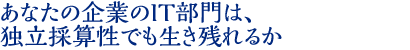 あなたの企業のIT部門は、 独立採算性でも生き残れるか