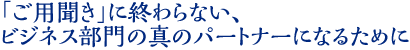 「ご用聞き」に終わらない、 ビジネス部門の真のパートナーになるために