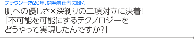 肌への優しさ×深剃りの二項対立に決着！ 「不可能を可能にするテクノロジーを どうやって実現したんですか？」