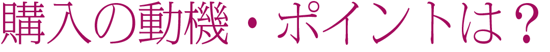 購入の動機・ポイントは？