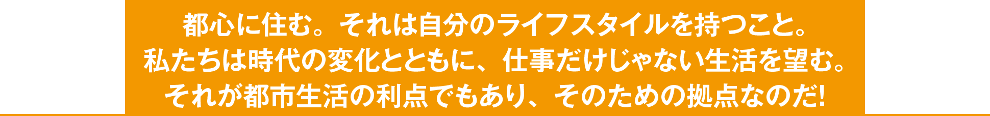 都心に住む。それは自分のライフスタイルを持つこと。私たちは時代の変化とともに、仕事だけじゃない生活を望む。それが都市生活の利点でもあり、そのための拠点なのだ！