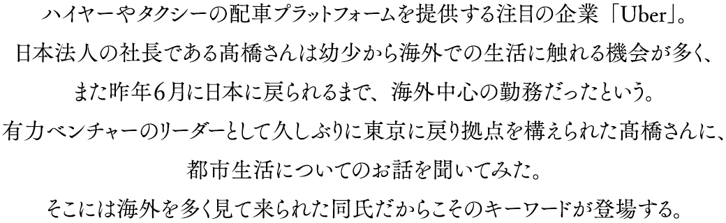 ハイヤーやタクシーの配車プラットフォームを提供する注目の企業「Uber」。日本法人の社長である髙橋さんは幼少から海外での生活に触れる機会が多く、また昨年６月に日本に戻られるまで、海外中心の勤務だったという。有力ベンチャーのリーダーとして久しぶりに東京に戻り拠点を構えられた髙橋さんに、都市生活についてのお話を聞いてみた。そこには海外を多く見て来られた同氏だからこそのキーワードが登場する。