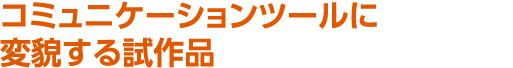 コミュニケーションツールに変貌する試作品