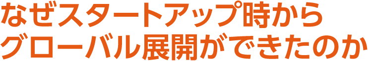 なぜスタートアップ時からグローバル展開ができたのか