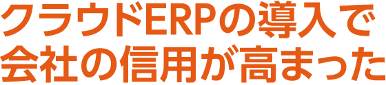 クラウドERPの導入で会社の信用が高まった