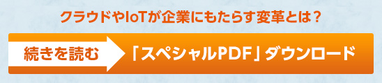 クラウドやIoTが企業にもたらす変革とは？ 続きを読む＞ 「スペシャルPDF」ダウンロード