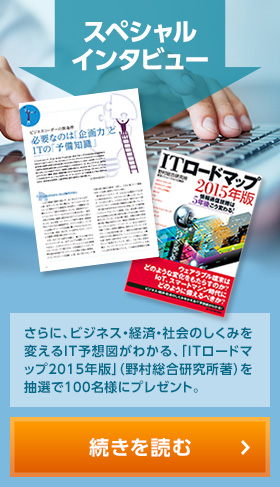 スペシャルインタビュー / さらに、ビジネス・経済・社会のしくみを変えるIT予想図がわかる、「ITロードマップ2015年版」（野村総合研究所著）を抽選で100名様にプレゼント。 続きを読む＞