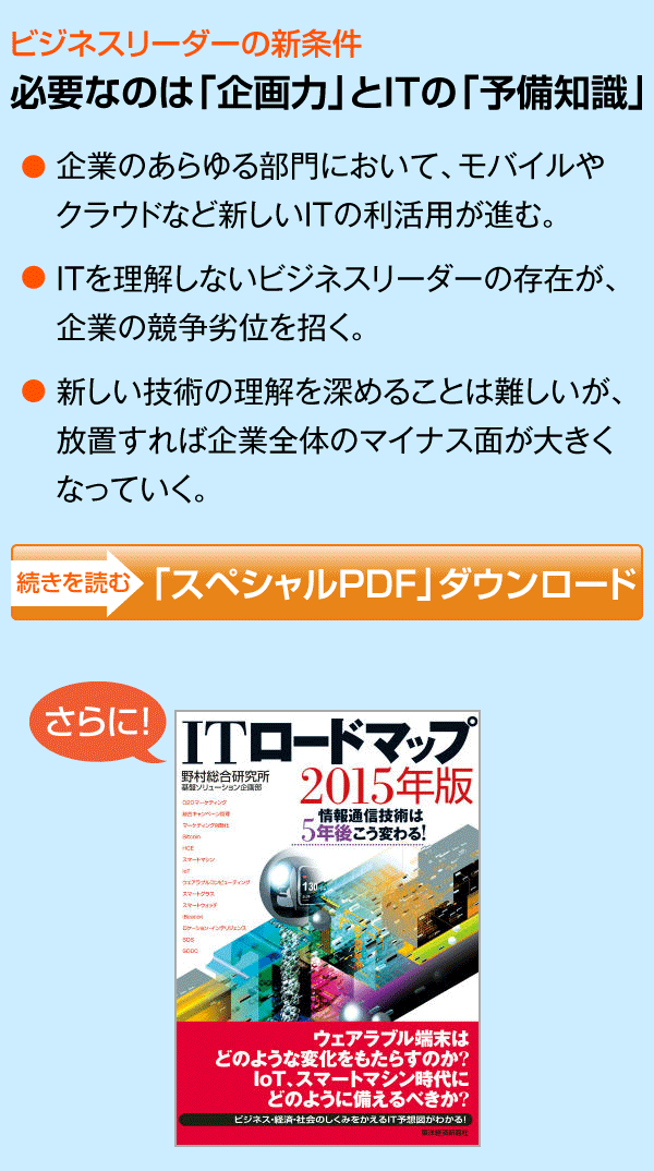 ビジネスリーダーの新条件 必要なのは「企画力」とITの「予備知識」/企業のあらゆる部門において、モバイルや クラウドなど新しいITの利活用が進む。/ITを理解しないビジネスリーダーの存在が、企業の競争劣位を招く。/新しい技術の理解を深めることは難しいが、放置すれば企業全体のマイナス面が大きくなっていく。/続きを読む>「スペシャルPDF」ダウンロード/さらに! 抽選で100名様に野村総合研究所著 「ITロードマップ2015年版」を特別にプレゼント!