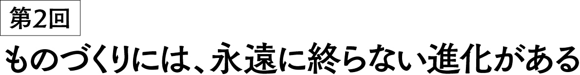 第2回 ものづくりには、永遠に終らない進化がある