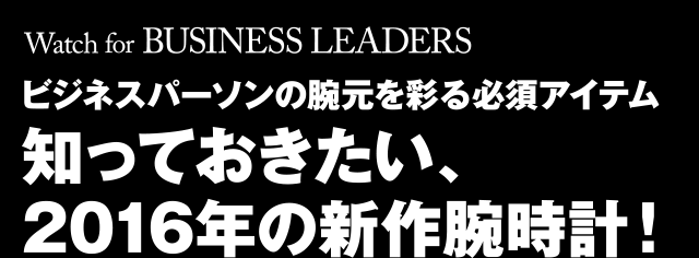 Watch for BUSINESS LEADERS ビジネスパーソンの腕元を彩る必須アイテム 知っておきたい、2016年の新作腕時計！