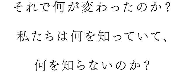 それで何が変わったのか？私たちは何を知っていて、何を知らないのか？