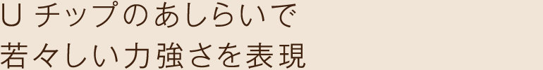 Uチップのあしらいで若々しい力強さを表現
