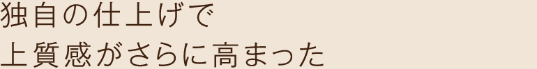 独自の仕上げで上質感がさらに高まった
