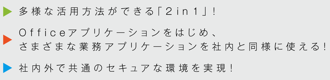 多様な活用方法ができる「2in1」！Officeアプリケーションをはじめ、さまざまな業務アプリケーションを社内と同様に使える！社内外で共通のセキュアな環境を実現！