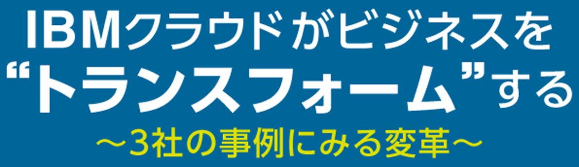 IBMクラウドがビジネスを“トランスフォーム”する 〜3社の事例にみる変革〜