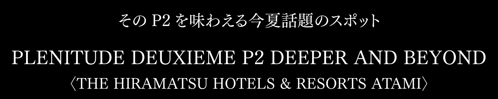 そのP2を味わえる今夏話題のスポット PLENITUDE DEUXIEME P2 DEEPER AND BEYOND 〈THE HIRAMATSU HOTELS & RESORTS ATAMI〉
