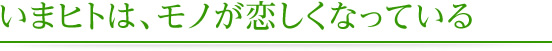 いまヒトは、モノが恋しくなっている