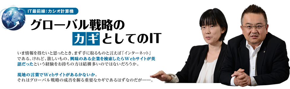 IT最前線：カシオ計算機 グローバル戦略のカギとしてのIT いま情報を得たいと思ったとき、まず手に取るものと言えば「インターネット」である。けれど、欲しいもの、興味のある企業を検索したらWebサイトが英語だったという経験をお持ちの方は結構多いのではないだろうか。現地の言葉でWebサイトがあるかないか。それはグローバル戦略の成否を握る重要なカギであるはずなのだが――。
