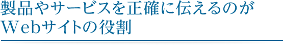 製品やサービスを正確に伝えるのが Webサイトの役割