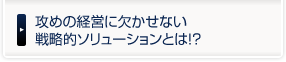 攻めの経営に欠かせない戦略的ソリューションとは！？