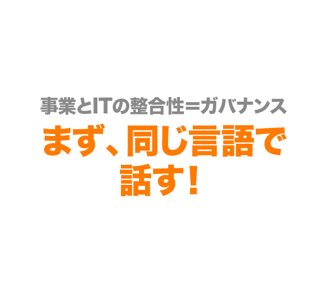 事業とITの整合性＝ガバナンス まず、同じ言語で話す！