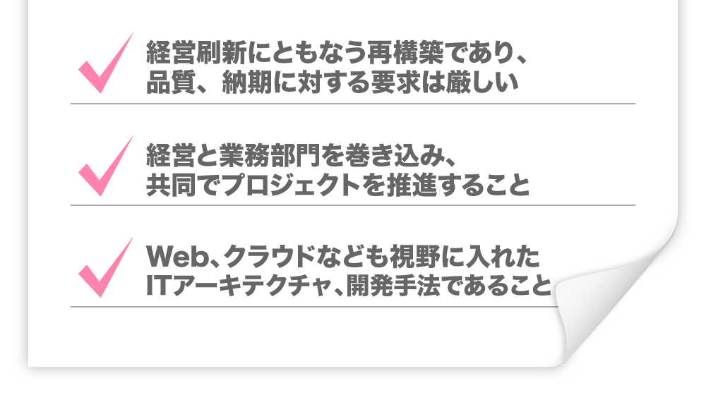 ・経営刷新にともなう再構築であり、品質、納期に対する要求は厳しい　・経営と業務部門を巻き込み、共同でプロジェクトを推進すること　・Web、クラウドなども視野に入れたITアーキテクチャ、開発手法であること