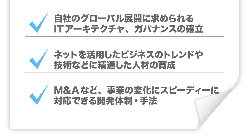 ・自社のグローバル展開に求められるITアーキテクチャ、ガバナンスの確立　・ネットを活用したビジネスのトレンドや技術などに精通した人材の育成　・M&Aなど、事業の変化にスピーディーに対応できる開発体制・手法
