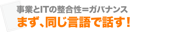 事業とITの整合性＝ガバナンス まず、同じ言語で話す！