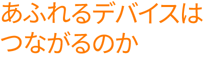 あふれるデバイスはつながるのか