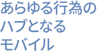 あらゆる行為のハブとなるモバイル