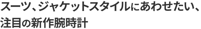 スーツ、ジャケットスタイルにあわせたい、注目の新作腕時計